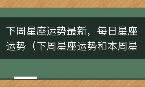 下周星座运势最新，每日星座运势（下周星座运势和本周星座运势）