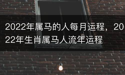 2022年属马的人每月运程，2022年生肖属马人流年运程