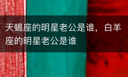 天蝎座的明星老公是谁，白羊座的明星老公是谁