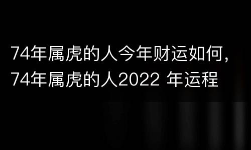 74年属虎的人今年财运如何，74年属虎的人2022 年运程