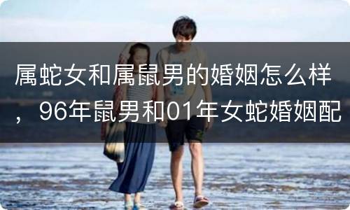 属蛇女和属鼠男的婚姻怎么样，96年鼠男和01年女蛇婚姻配吗