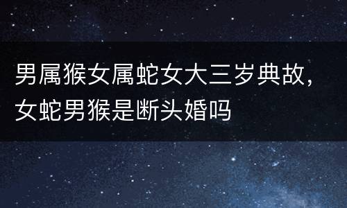 男属猴女属蛇女大三岁典故，女蛇男猴是断头婚吗