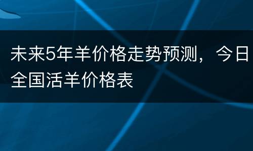 未来5年羊价格走势预测，今日全国活羊价格表