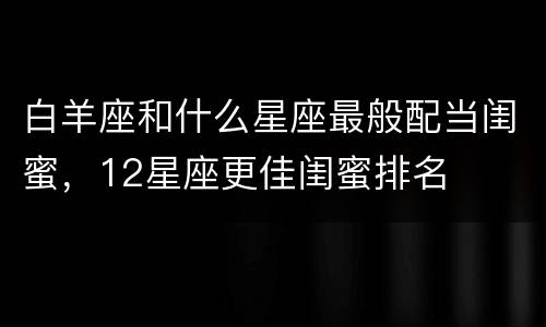 白羊座和什么星座最般配当闺蜜，12星座更佳闺蜜排名