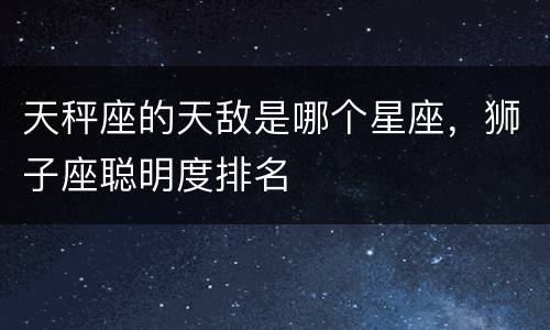 天秤座的天敌是哪个星座，狮子座聪明度排名