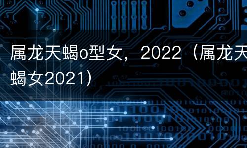 属龙天蝎o型女，2022（属龙天蝎女2021）
