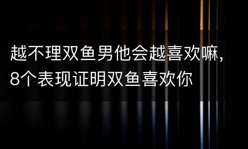 越不理双鱼男他会越喜欢嘛，8个表现证明双鱼喜欢你