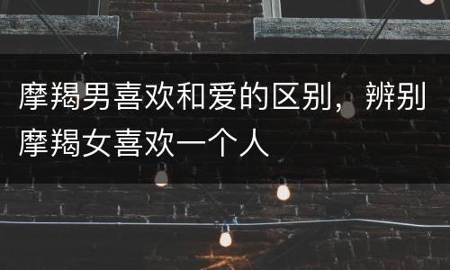 摩羯男喜欢和爱的区别，辨别摩羯女喜欢一个人