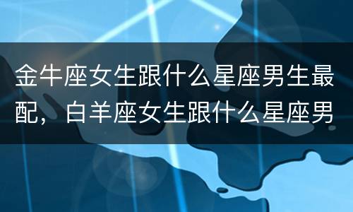 金牛座女生跟什么星座男生最配，白羊座女生跟什么星座男生最配