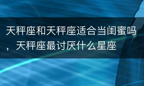 天秤座和天秤座适合当闺蜜吗，天秤座最讨厌什么星座
