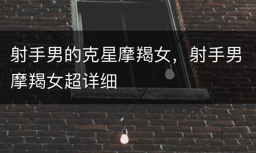 射手男的克星摩羯女，射手男摩羯女超详细