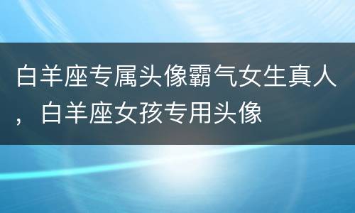 白羊座专属头像霸气女生真人，白羊座女孩专用头像