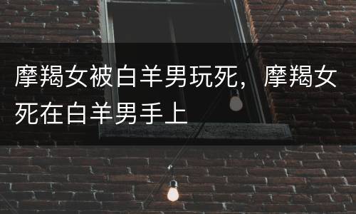 摩羯女被白羊男玩死，摩羯女死在白羊男手上
