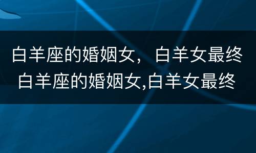白羊座的婚姻女，白羊女最终 白羊座的婚姻女,白羊女最终怎么样