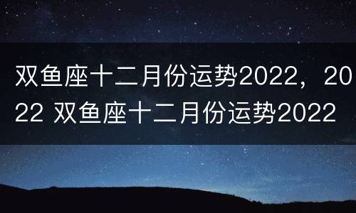 双鱼座十二月份运势2022，2022 双鱼座十二月份运势2022