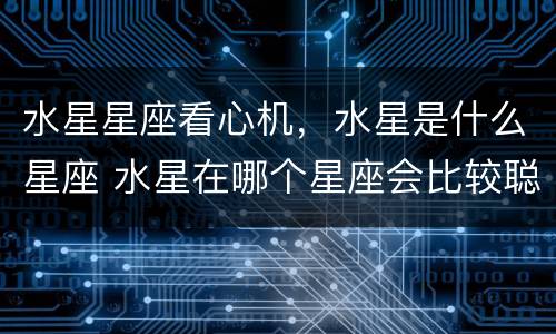 水星星座看心机，水星是什么星座 水星在哪个星座会比较聪明