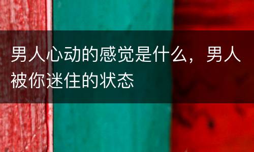 男人心动的感觉是什么，男人被你迷住的状态