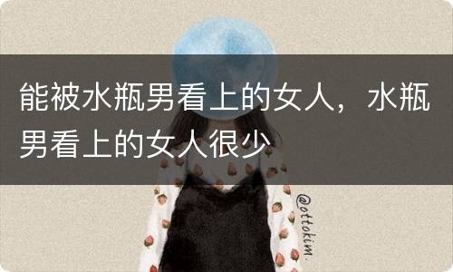 能被水瓶男看上的女人，水瓶男看上的女人很少