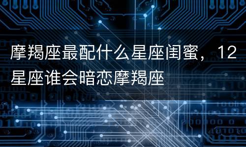 摩羯座最配什么星座闺蜜，12星座谁会暗恋摩羯座