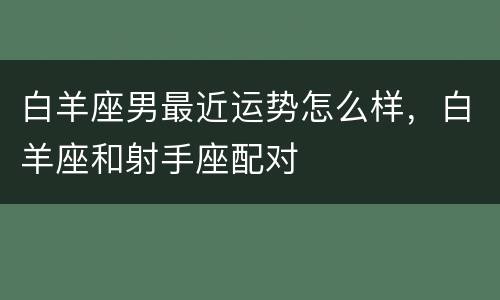 白羊座男最近运势怎么样，白羊座和射手座配对