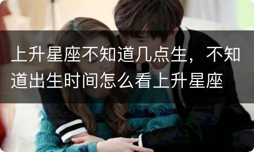 上升星座不知道几点生，不知道出生时间怎么看上升星座