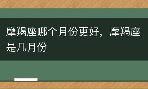 摩羯座哪个月份更好，摩羯座是几月份