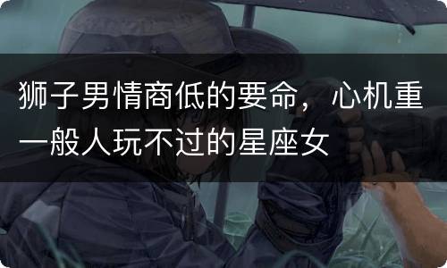 狮子男情商低的要命，心机重一般人玩不过的星座女