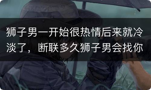狮子男一开始很热情后来就冷淡了，断联多久狮子男会找你