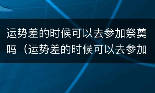 运势差的时候可以去参加祭奠吗（运势差的时候可以去参加祭奠吗请问）