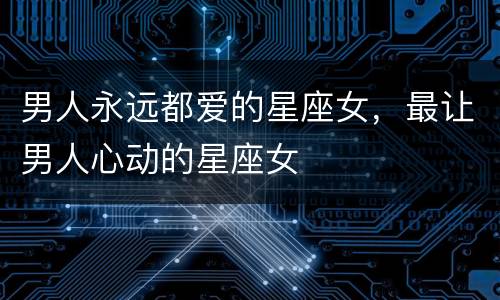 男人永远都爱的星座女，最让男人心动的星座女