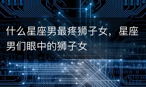 什么星座男最疼狮子女，星座男们眼中的狮子女