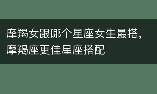 摩羯女跟哪个星座女生最搭，摩羯座更佳星座搭配