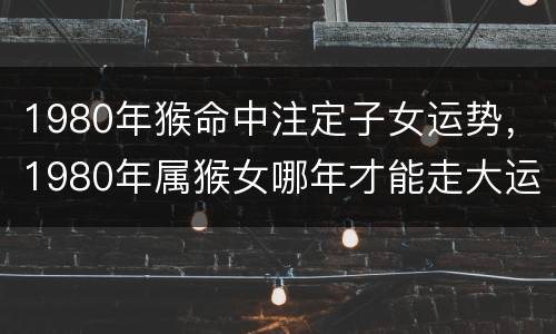 1980年猴命中注定子女运势，1980年属猴女哪年才能走大运