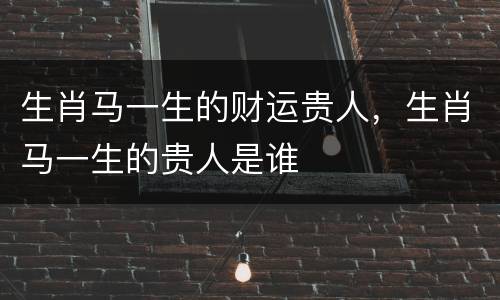 生肖马一生的财运贵人，生肖马一生的贵人是谁
