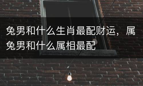 兔男和什么生肖最配财运，属兔男和什么属相最配