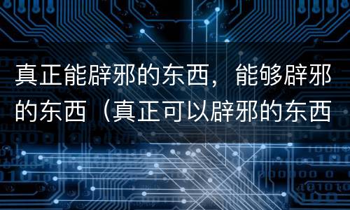 真正能辟邪的东西，能够辟邪的东西（真正可以辟邪的东西）