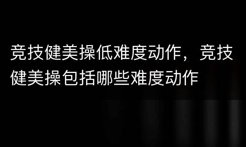 竞技健美操低难度动作，竞技健美操包括哪些难度动作