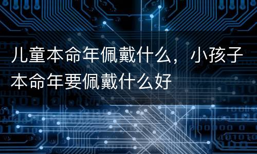 儿童本命年佩戴什么，小孩子本命年要佩戴什么好