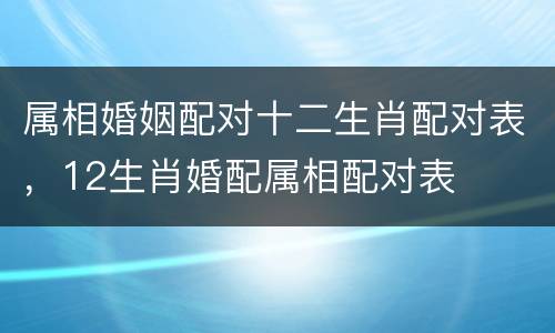 属相婚姻配对十二生肖配对表，12生肖婚配属相配对表