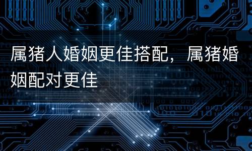属猪人婚姻更佳搭配，属猪婚姻配对更佳