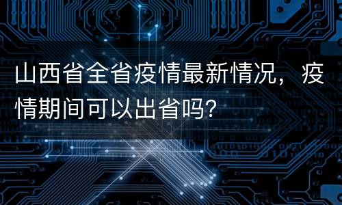 山西省全省疫情最新情况，疫情期间可以出省吗？