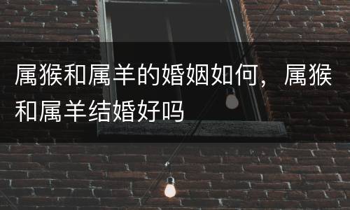 属猴和属羊的婚姻如何，属猴和属羊结婚好吗
