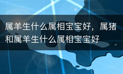 属羊生什么属相宝宝好，属猪和属羊生什么属相宝宝好