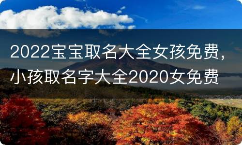 2022宝宝取名大全女孩免费，小孩取名字大全2020女免费