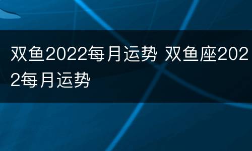 双鱼2022每月运势 双鱼座2022每月运势
