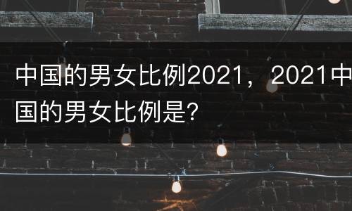 中国的男女比例2021，2021中国的男女比例是？
