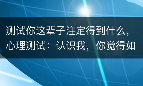 测试你这辈子注定得到什么，心理测试：认识我，你觉得如同得到了什么？