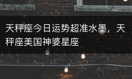 天秤座今日运势超准水墨，天秤座美国神婆星座