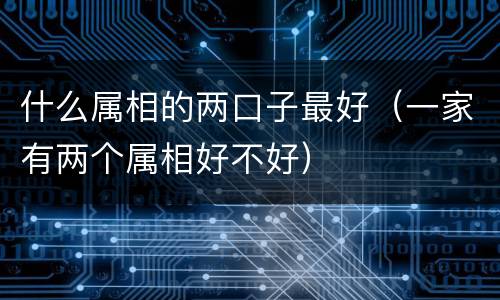 什么属相的两口子最好（一家有两个属相好不好）