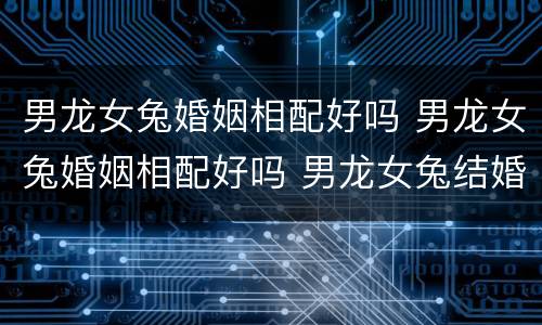 男龙女兔婚姻相配好吗 男龙女兔婚姻相配好吗 男龙女兔结婚好不好